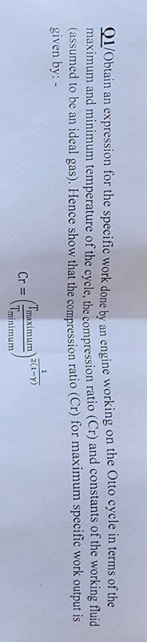 Q1/Obtain an expression for the specific work done by
an engine working on the Otto cycle in terms of the
maximum and minimum temperature of the cycle, the compression ratio (Cr) and constants of the working fluid
(assumed to be an ideal gas). Hence show that the compression ratio (Cr) for maximum specific work output is
given by: -
Cr=
1
(Tmaximum 2(1-Y)
Tminimum