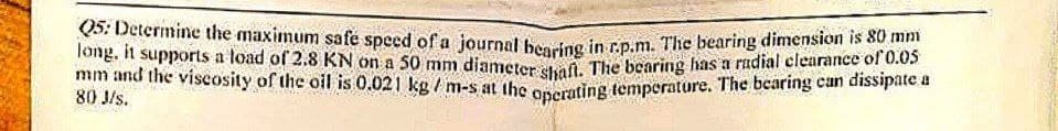 Q5: Determine the maximum safe speed of a journal hearing in r.p.m. The bearing dimension is 80 m
long, it supports a load of 2.8 KN on a 50 mm diameter shaft. The bearing has a radial clearance of 0.05
mm and the viscosity of the oil is 0.021 kg/m-s at the operating temperature. The bearing can dissipate a
80 J/s.