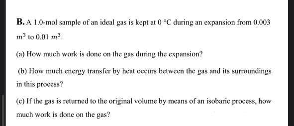 B. A 1.0-mol sample of an ideal gas is kept at 0 °C during an expansion from 0.003
m³ to 0.01 m³.
(a) How much work is done on the gas during the expansion?
(b) How much energy transfer by heat occurs between the gas and its surroundings
in this process?
(c) If the gas is returned to the original volume by means of an isobaric process, how
much work is done on the gas?