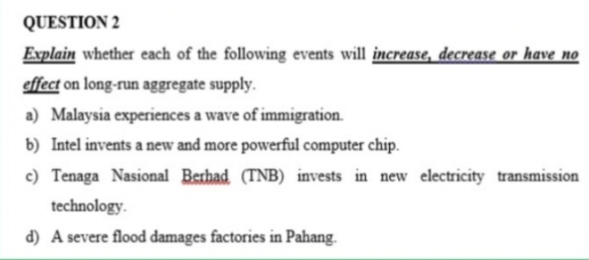 QUESTION 2
Explain whether each of the following events will increase, decrease or have no
effect on long-run aggregate supply.
a) Malaysia experiences a wave of immigration.
b) Intel invents a new and more powerful computer chip.
c) Tenaga Nasional Berhad (TNB) invests in new electricity transmission
technology.
d) A severe flood damages factories in Pahang.
