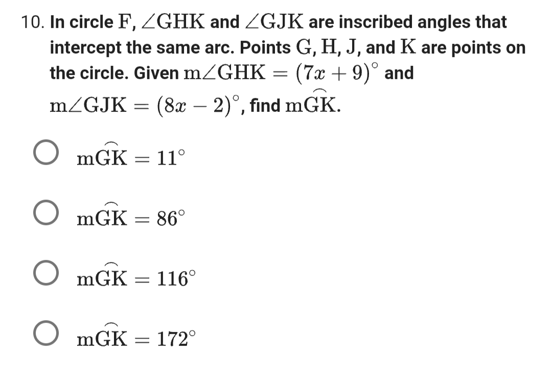 10. In circle F, GHK and ZGJK are inscribed angles that
intercept the same arc. Points G, H, J, and K are points on
the circle. Given m/GHK (7x + 9)° and
m/GJK = (8x − 2)°, find mGK.
OmGK
OmGK
OmGK
OmGK = 172°
=
=
11°
86°
= 116⁰
=