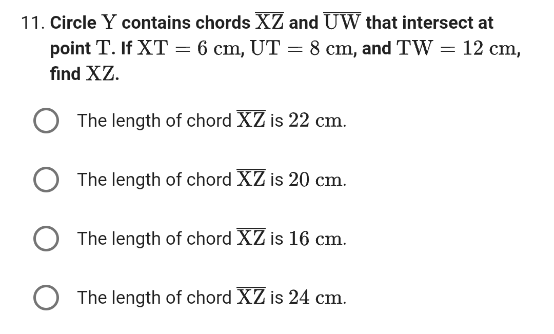 11. Circle Y contains chords XZ and UW that intersect at
point T. If XT = 6 cm, UT = 8 cm, and TW = 12 cm,
find XZ.
The length of chord XZ is 22 cm.
The length of chord XZ is 20 cm.
The length of chord XZ is 16 cm.
The length of chord XZ is 24 cm.