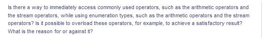 Is there a way to immediately access commonly used operators, such as the arithmetic operators and
the stream operators, while using enumeration types, such as the arithmetic operators and the stream
operators? Is it possible to overload these operators, for example, to achieve a satisfactory result?
What is the reason for or against it?
