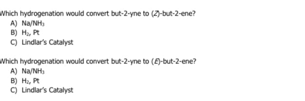 Which hydrogenation would convert but-2-yne to (Z)-but-2-ene?
A) Na/NH3
B) H₂, Pt
C) Lindlar's Catalyst
Which hydrogenation would convert but-2-yne to (E)-but-2-ene?
A) Na/NH3
B) H₂, Pt
C) Lindlar's Catalyst