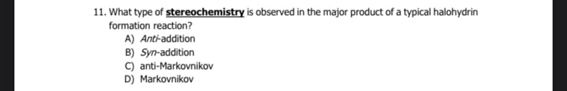 11. What type of stereochemistry is observed in the major product of a typical halohydrin
formation reaction?
A) Anti-addition
B) Syn-addition
C) anti-Markovnikov
D) Markovnikov