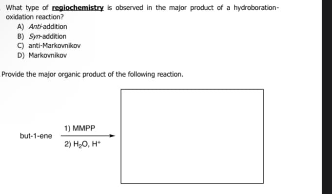 What type of regiochemistry is observed in the major product of a hydroboration-
oxidation reaction?
A) Anti-addition
B) Syn-addition
C) anti-Markovnikov
D) Markovnikov
Provide the major organic product of the following reaction.
but-1-ene
1) MMPP
2) H₂O, H+