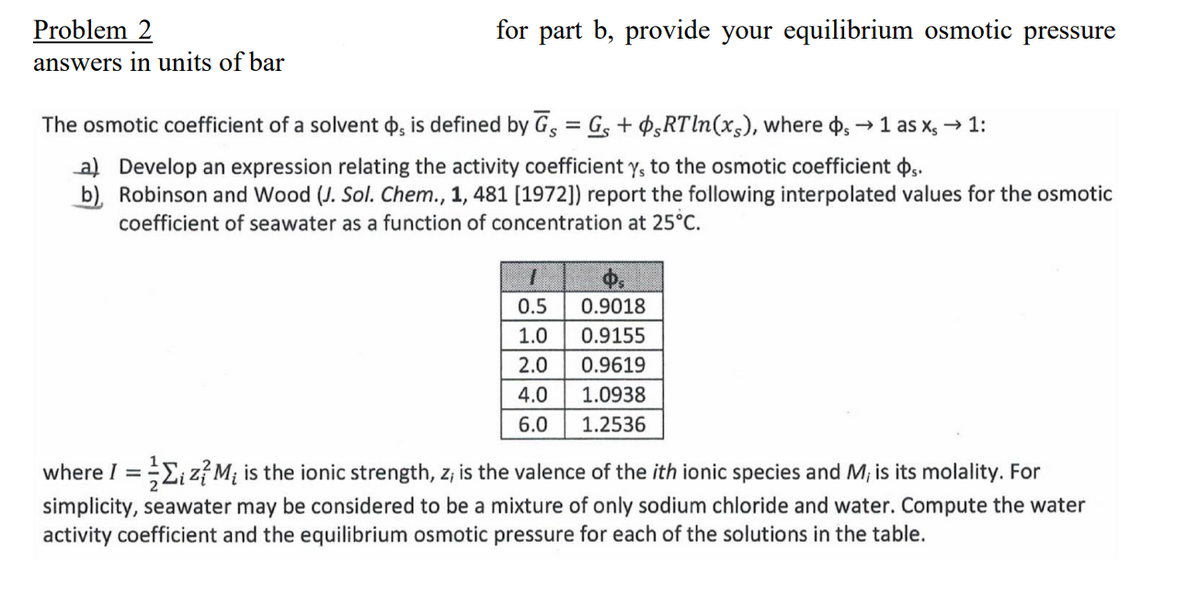 Problem 2
answers in units of bar
for part b, provide your equilibrium osmotic pressure
The osmotic coefficient of a solvent , is defined by G = Gs + RTln(x), where s → 1 as x, → 1:
a) Develop an expression relating the activity coefficient ys to the osmotic coefficient s.
b), Robinson and Wood (J. Sol. Chem., 1, 481 [1972]) report the following interpolated values for the osmotic
coefficient of seawater as a function of concentration at 25°C.
I
0.5
1.0
2.0
4.0
6.0
0.9018
0.9155
0.9619
1.0938
1.2536
where I = ₁ z²M₁ is the ionic strength, z; is the valence of the ith ionic species and M, is its molality. For
simplicity, seawater may be considered to be a mixture of only sodium chloride and water. Compute the water
activity coefficient and the equilibrium osmotic pressure for each of the solutions in the table.