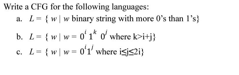Write a CFG for the following languages:
{ w| w binary string with more 0's than 1's}
i,k
b. L= {w|w= 0ʻ 1* o' where k>i+j}
c. L= {w|w= 0ʻ1' where isj<2i}
oʻ1'
W =
