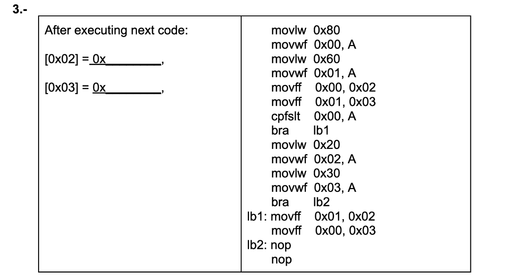3.-
After executing next code:
movlw 0x80
movwf 0x00, A
[0x02] = 0x
movlw 0x60
movwf 0x01, A
movff Ox00, 0x02
movff Ox01, 0x03
cpfslt Ox00, A
bra
[0x03] = 0x
Ib1
movlw 0x20
movwf 0x02, A
movlw 0x30
movwf 0x03, A
bra
Ib1: movff 0x01, 0x02
movrff Ox00, Ох03
Ib2: nop
Ib2
nop
