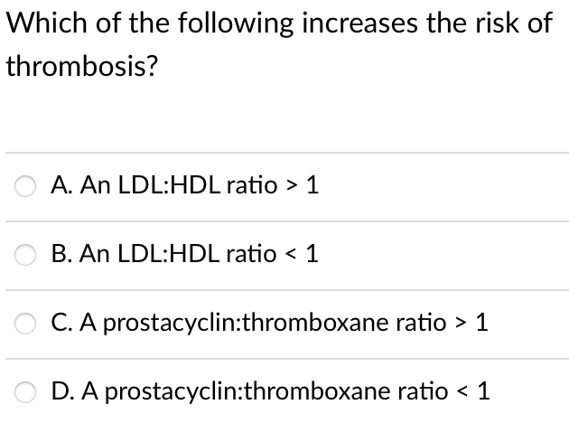 Which of the following increases the risk of
thrombosis?
A. An LDL:HDL ratio > 1
B. An LDL:HDL ratio < 1
C. A prostacyclin:thromboxane ratio > 1
D. A prostacyclin:thromboxane ratio < 1
