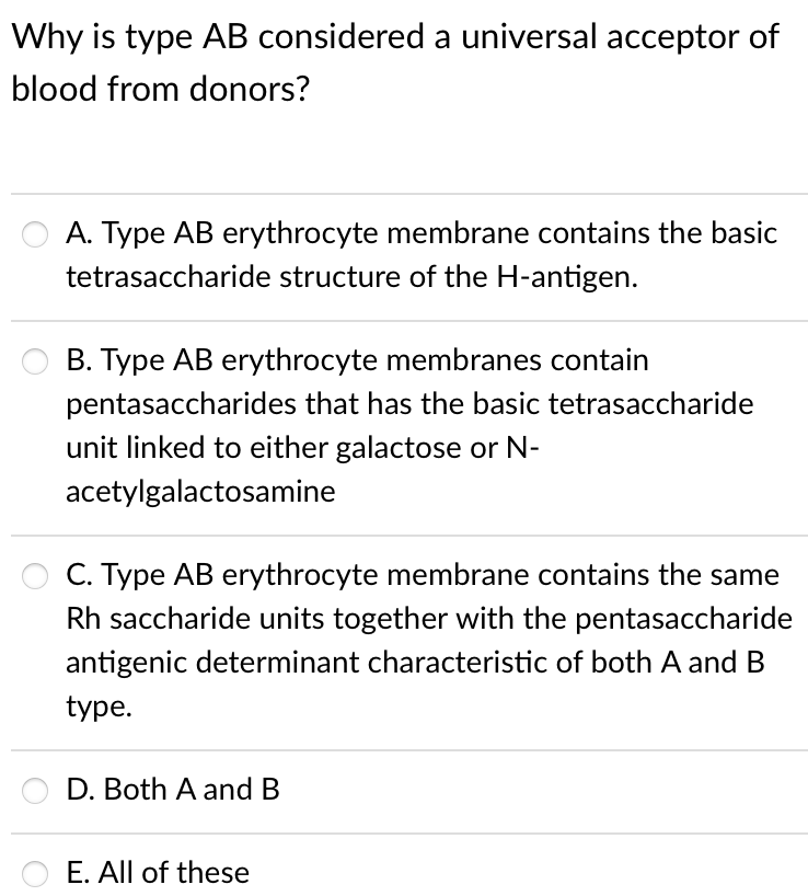 Why is type AB considered a universal acceptor of
blood from donors?
A. Type AB erythrocyte membrane contains the basic
tetrasaccharide structure of the H-antigen.
B. Type AB erythrocyte membranes contain
pentasaccharides that has the basic tetrasaccharide
unit linked to either galactose or N-
acetylgalactosamine
C. Type AB erythrocyte membrane contains the same
Rh saccharide units together with the pentasaccharide
antigenic determinant characteristic of both A and B
type.
D. Both A and B
E. All of these
