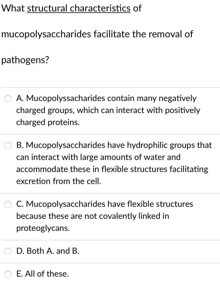 What structural characteristics of
mucopolysaccharides facilitate the removal of
pathogens?
A. Mucopolyssacharides contain many negatively
charged groups, which can interact with positively
charged proteins.
B. Mucopolysaccharides have hydrophilic groups that
can interact with large amounts of water and
accommodate these in flexible structures facilitating
excretion from the cell.
C. Mucopolysaccharides have flexible structures
because these are not covalently linked in
proteoglycans.
D. Both A. and B.
E. All of these.
