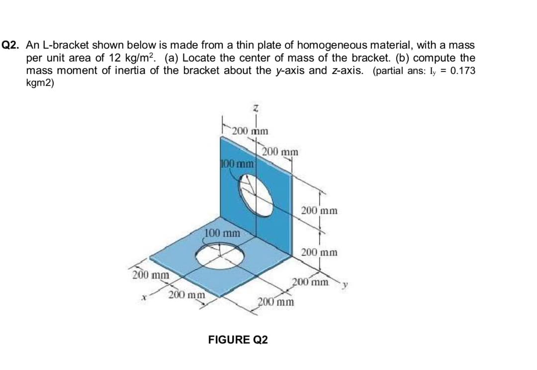 Q2. An L-bracket shown below is made from a thin plate of homogeneous material, with a mass
per unit area of 12 kg/m². (a) Locate the center of mass of the bracket. (b) compute the
mass moment of inertia of the bracket about the y-axis and z-axis. (partial ans: Iy = 0.173
kgm2)
Z
200 mm
100 mm
100 mm
200 mm
200 mm
200 mm
200 mm
200 mm
y
200 mm
X
200 mm
FIGURE Q2