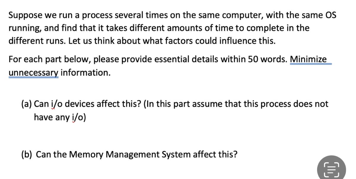 Suppose we run a process several times on the same computer, with the same OS
running, and find that it takes different amounts of time to complete in the
different runs. Let us think about what factors could influence this.
For each part below, please provide essential details within 50 words. Minimize
unnecessary information.
(a) Can i/o devices affect this? (In this part assume that this process does not
have any i/o)
(b) Can the Memory Management System affect this?
D