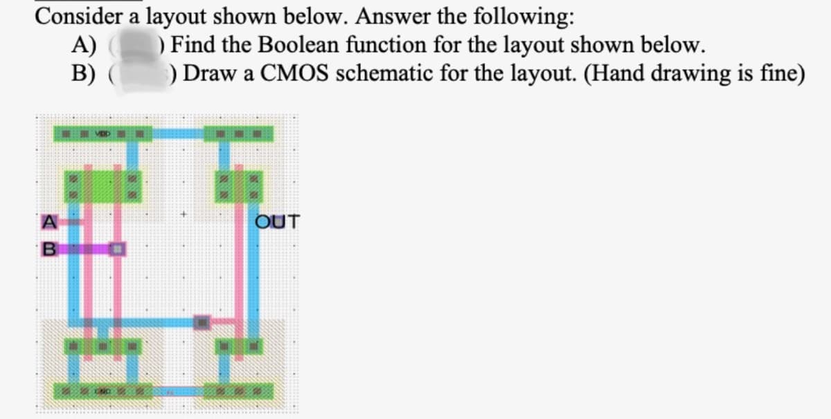 Consider a layout shown below. Answer the following:
A)
B) (
A
B
MOD
CND
) Find the Boolean function for the layout shown below.
) Draw a CMOS schematic for the layout. (Hand drawing is fine)
OUT