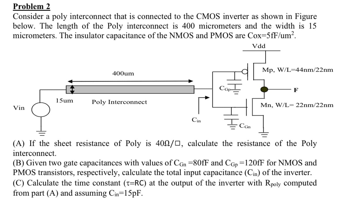 Problem 2
Consider a poly interconnect that is connected to the CMOS inverter as shown in Figure
below. The length of the Poly interconnect is 400 micrometers and the width is 15
micrometers. The insulator capacitance of the NMOS and PMOS are Cox=5fF/um².
Vin
15um
400um
Poly Interconnect
Cin
CGP-
CGn
Vdd
Mp, W/L=44nm/22nm
F
Mn, W/L= 22nm/22nm
(A) If the sheet resistance of Poly is 400/□, calculate the resistance of the Poly
interconnect.
(B) Given two gate capacitances with values of CGn =80fF and Cop=120fF for NMOS and
PMOS transistors, respectively, calculate the total input capacitance (Cin) of the inverter.
(C) Calculate the time constant (t=RC) at the output of the inverter with Rpoly computed
from part (A) and assuming Cin=15pF.
