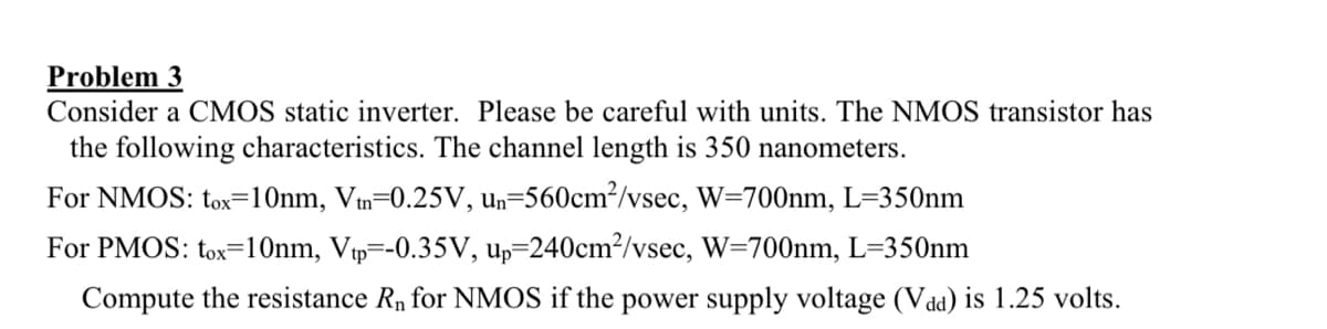 Problem 3
Consider a CMOS static inverter. Please be careful with units. The NMOS transistor has
the following characteristics. The channel length is 350 nanometers.
For NMOS: tox=10nm, Vm=0.25V, un=560cm²/vsec, W=700nm, L=350nm
For PMOS: tox=10nm, Vtp=-0.35V, up=240cm²/vsec, W=700nm, L=350nm
Compute the resistance R₁ for NMOS if the power supply voltage (Vad) is 1.25 volts.