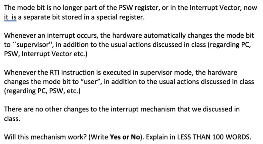 The mode bit is no longer part of the PSW register, or in the Interrupt Vector; now
it is a separate bit stored in a special register.
Whenever an interrupt occurs, the hardware automatically changes the mode bit
to "supervisor", in addition to the usual actions discussed in class (regarding PC,
PSW, Interrupt Vector etc.)
Whenever the RTI instruction is executed in supervisor mode, the hardware
changes the mode bit to "user", in addition to the usual actions discussed in class
(regarding PC, PSW, etc.)
There are no other changes to the interrupt mechanism that we discussed in
class.
Will this mechanism work? (Write Yes or No). Explain in LESS THAN 100 WORDS.