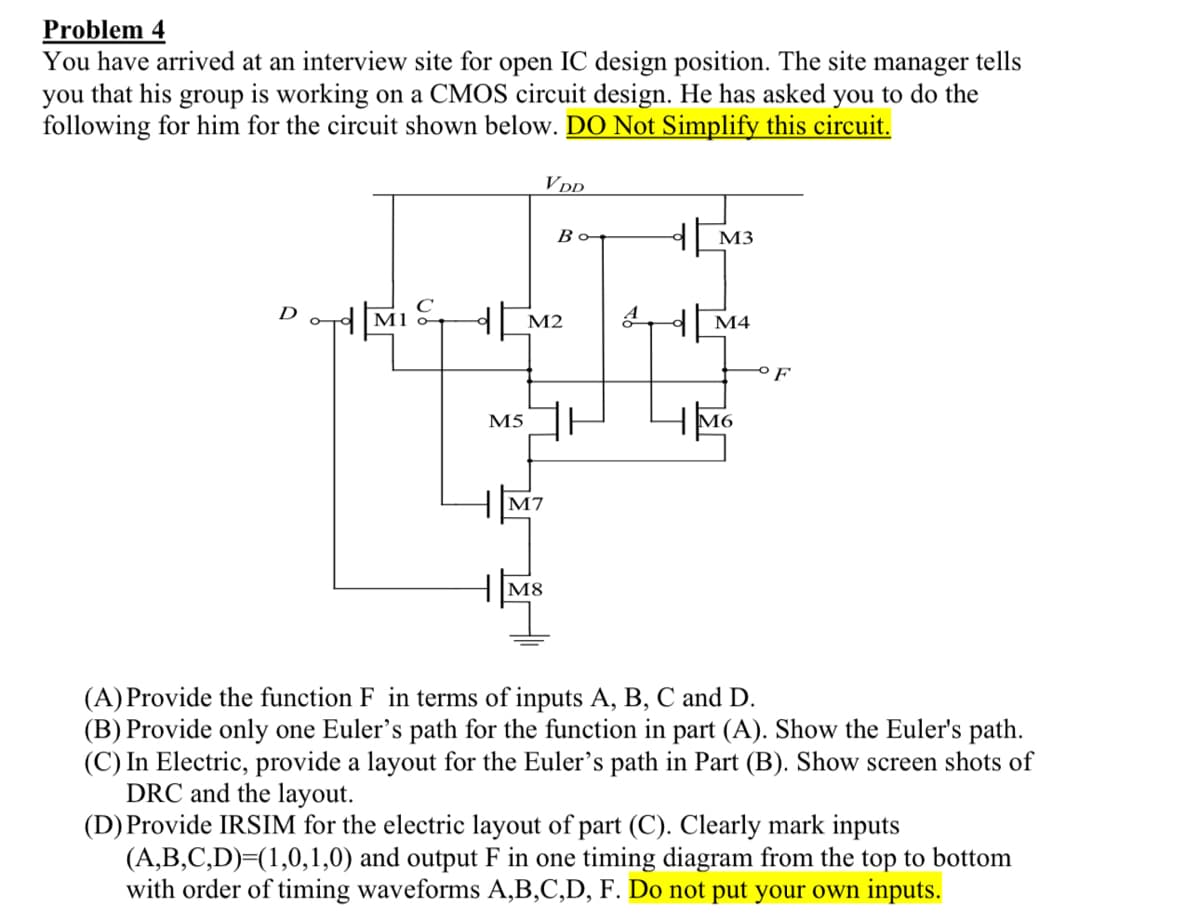 Problem 4
You have arrived at an interview site for open IC design position. The site manager tells
you that his group is working on a CMOS circuit design. He has asked you to do the
following for him for the circuit shown below. DO Not Simplify this circuit.
D
ord Μι
VDD
M5
M2
Bo
M7
M3
M4
M6
OF
(A) Provide the function F in terms of inputs A, B, C and D.
(B) Provide only one Euler's path for the function in part (A). Show the Euler's path.
(C) In Electric, provide a layout for the Euler's path in Part (B). Show screen shots of
DRC and the layout.
(D) Provide IRSIM for the electric layout of part (C). Clearly mark inputs
(A,B,C,D)=(1,0,1,0) and output F in one timing diagram from the top to bottom
with order of timing waveforms A,B,C,D, F. Do not put your own inputs.