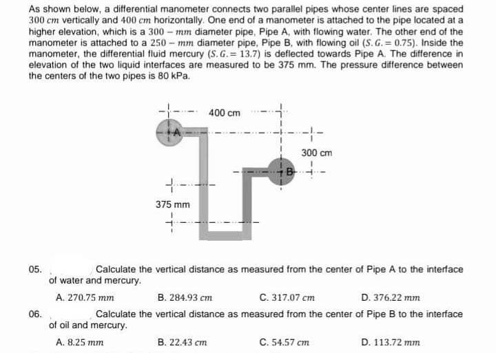 As shown below, a differential manometer connects two parallel pipes whose center lines are spaced
300 cm vertically and 400 cm horizontally. One end of a manometer is attached to the pipe located at a
higher elevation, which is a 300-mm diameter pipe, Pipe A, with flowing water. The other end of the
manometer is attached to a 250-mm diameter pipe, Pipe B, with flowing oil (S.G.= 0.75). Inside the
manometer, the differential fluid mercury (S.G.= 13.7) is deflected towards Pipe A. The difference in
elevation of the two liquid interfaces are measured to be 375 mm. The pressure difference between
the centers of the two pipes is 80 kPa.
4-
375 mm
400 cm
B. 22.43 cm
-4-
B
300 cm
05.
Calculate the vertical distance as measured from the center of Pipe A to the interface
of water and mercury.
C. 317.07 cm
D. 376.22 mm
A. 270.75 mm
B. 284.93 cm
06.
Calculate the vertical distance as measured from the center of Pipe B to the interface
of oil and mercury.
A. 8.25 mm
C. 54.57 cm
D. 113.72 mm