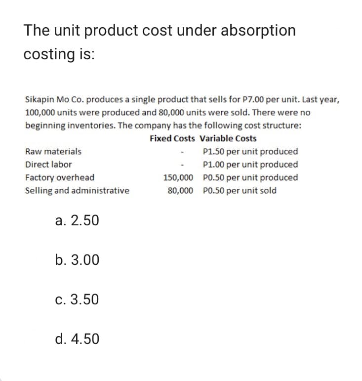 The unit product cost under absorption
costing is:
Sikapin Mo Co. produces a single product that sells for P7.00 per unit. Last year,
100,000 units were produced and 80,000 units were sold. There were no
beginning inventories. The company has the following cost structure:
Fixed Costs Variable Costs
Raw materials
Direct labor
Factory overhead
Selling and administrative
a. 2.50
b. 3.00
c. 3.50
d. 4.50
150,000
80,000
P1.50 per unit produced
P1.00 per unit produced
P0.50 per unit produced
P0.50 per unit sold