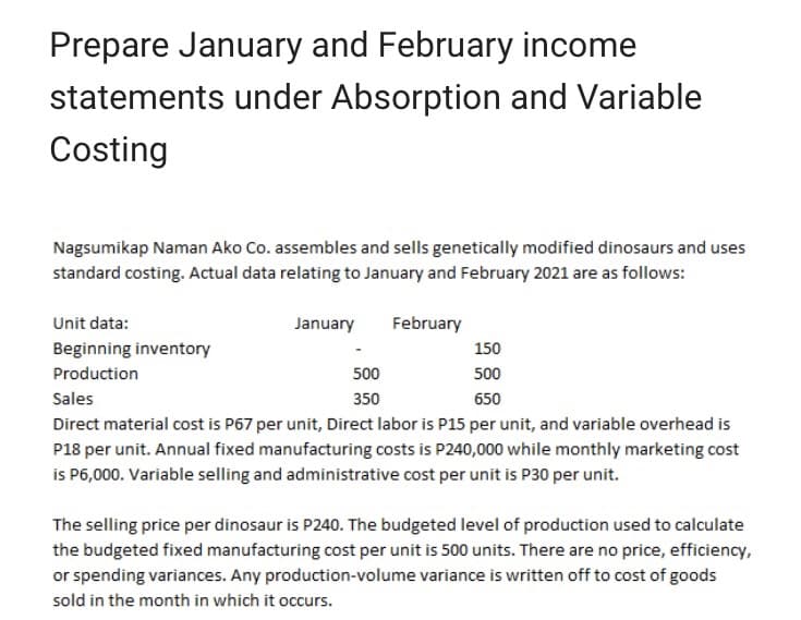 Prepare January and February income
statements under Absorption and Variable
Costing
Nagsumikap Naman Ako Co. assembles and sells genetically modified dinosaurs and uses
standard costing. Actual data relating to January and February 2021 are as follows:
Unit data:
Beginning inventory
Production
January
February
500
350
150
500
Sales
650
Direct material cost is P67 per unit, Direct labor is P15 per unit, and variable overhead is
P18 per unit. Annual fixed manufacturing costs is P240,000 while monthly marketing cost
is P6,000. Variable selling and administrative cost per unit is P30 per unit.
The selling price per dinosaur is P240. The budgeted level of production used to calculate
the budgeted fixed manufacturing cost per unit is 500 units. There are no price, efficiency,
or spending variances. Any production-volume variance is written off to cost of goods
sold in the month in which it occurs.