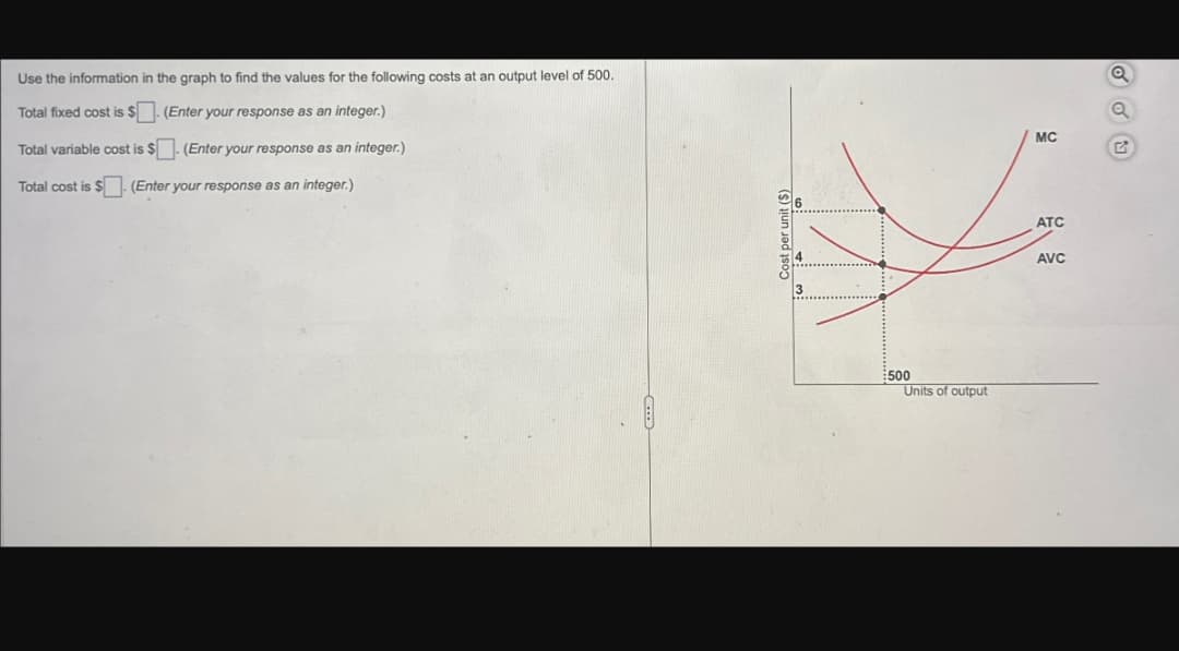 Use the information in the graph to find the values for the following costs at an output level of 500.
Total fixed cost is $(Enter your response as an integer.)
Total variable cost is $(Enter your response as an integer.)
Total cost is $(Enter your response as an integer.)
3
€500
Units of output
MC
G
ATC
AVC
