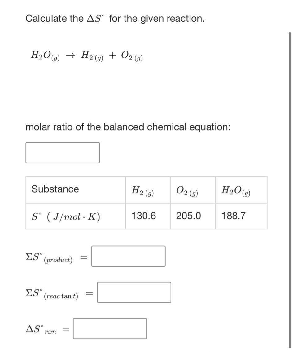 Calculate the AS° for the given reaction.
H2O9) → H2 (9)
+ 02 (9)
molar ratio of the balanced chemical equation:
H2 (9)
O2 (9)
H2O9)
Substance
130.6
205.0
188.7
S° ( J/mol · K)
ES
(product)
ES (reac tan t)
%3D
AS ran
