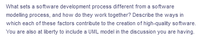 What sets a software development process different from a software
modelling process, and how do they work together? Describe the ways in
which each of these factors contribute to the creation of high-quality software.
You are also at liberty to include a UML model in the discussion you are having.