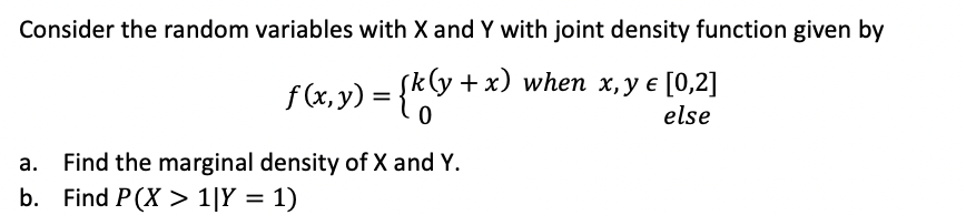 Consider the random variables with X and Y with joint density function given by
+x) when x,y e [0,2]
f (x,y)
{k +x)
else
a. Find the marginal density of X and Y.
b. Find P(X > 1[Y = 1)
