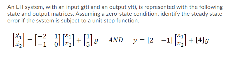 An LTI system, with an input g(t) and an output y(t), is represented with the following
state and output matrices. Assuming a zero-state condition, identify the steady state
error if the system is subject to a unit step function.
-E JE , AND y= 12 -1+ 41g
-1) + [4]g
