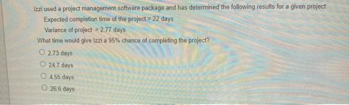 Izzi used a project management software package and has determined the following results for a given project
Expected completion time of the project = 22 days
Variance of project = 2.77 days
What time would give Izzi a 95% chance of completing the project?
O 2.73 days
O 24.7 days
O 4.55 days
O 26.6 days
