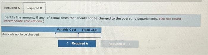Required A Required B
Identify the amount, if any, of actual costs that should not be charged to the operating departments. (Do not round
intermediate calculations.)
Amounts not to be charged
Variable Cost Fixed Cost
< Required A
Required B >