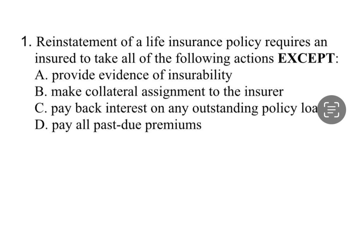 1. Reinstatement of a life insurance policy requires an
insured to take all of the following actions EXCEPT:
A. provide evidence of insurability
B. make collateral assignment to the insurer
C. pay back interest on any outstanding policy loa
D. pay all past-due premiums