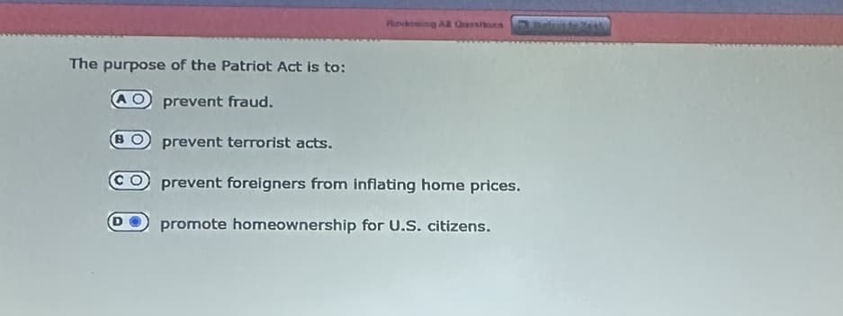 The purpose of the Patriot Act is to:
prevent fraud.
во
CO
prevent terrorist acts.
Ritvbing AB Qarshord
prevent foreigners from inflating home prices.
promote homeownership for U.S. citizens.