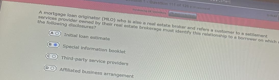 on 1- Question 111 of 120 120
Revieting A Questions arisan
A mortgage loan originator (MLO) who is also a real estate broker and refers a customer to a settlement
services provider owned by their real estate brokerage must identify this relationship to a borrower on which c
the following disclosures?
АО Initial loan estimate
B Special information booklet
CO Third-party service providers
DO Affiliated business arrangement
0:19:42
