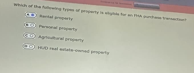 Which of the following types of property is eligible for an FHA purchase transaction?
Rental property
Personal property
CO Agricultural property
DO HUD real estate-owned property
BO