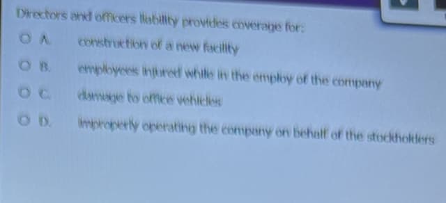 Directors and officers liability provides coverage for:
OA construction of a new facility
employees injured while in the employ of the company
damage to office vehicles
improperly operating the company on behalf of the stockholders