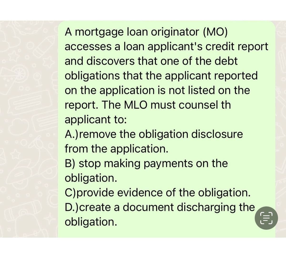 OE
B
A mortgage loan originator (MO)
accesses a loan applicant's credit report
and discovers that one of the debt
obligations that the applicant reported
on the application is not listed on the
report. The MLO must counsel th
applicant to:
A.) remove the obligation disclosure
from the application.
B) stop making payments on the
obligation.
C) provide evidence of the obligation.
D.)create a document discharging the
obligation.
目