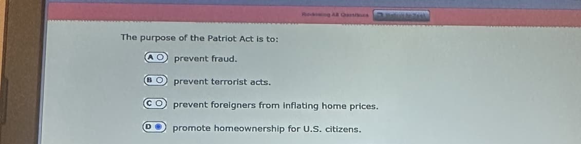 Ritvbing AB Queshond
The purpose of the Patriot Act is to:
AO prevent fraud.
BO prevent terrorist acts.
CO prevent foreigners from inflating home prices.
promote homeownership for U.S. citizens.
