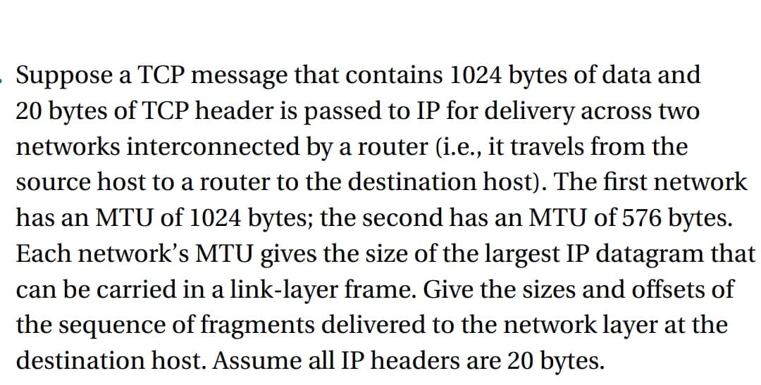 - Suppose a TCP message that contains 1024 bytes of data and
20 bytes of TCP header is passed to IP for delivery across two
networks interconnected by a router (i.e., it travels from the
source host to a router to the destination host). The first network
has an MTU of 1024 bytes; the second has an MTU of 576 bytes.
Each network's MTU gives the size of the largest IP datagram that
can be carried in a link-layer frame. Give the sizes and offsets of
the sequence of fragments delivered to the network layer at the
destination host. Assume all IP headers are 20 bytes.
