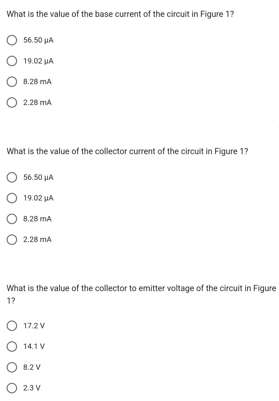 What is the value of the base current of the circuit in Figure 1?
56.50 μA
19.02 με
8.28 mA
O 2.28 MA
What is the value of the collector current of the circuit in Figure 1?
56.50 μA
19.02 μA
8.28 mA
O 2.28 mA
What is the value of the collector to emitter voltage of the circuit in Figure
1?
O 17.2 V
O 14.1 V
8.2 V
2.3 V