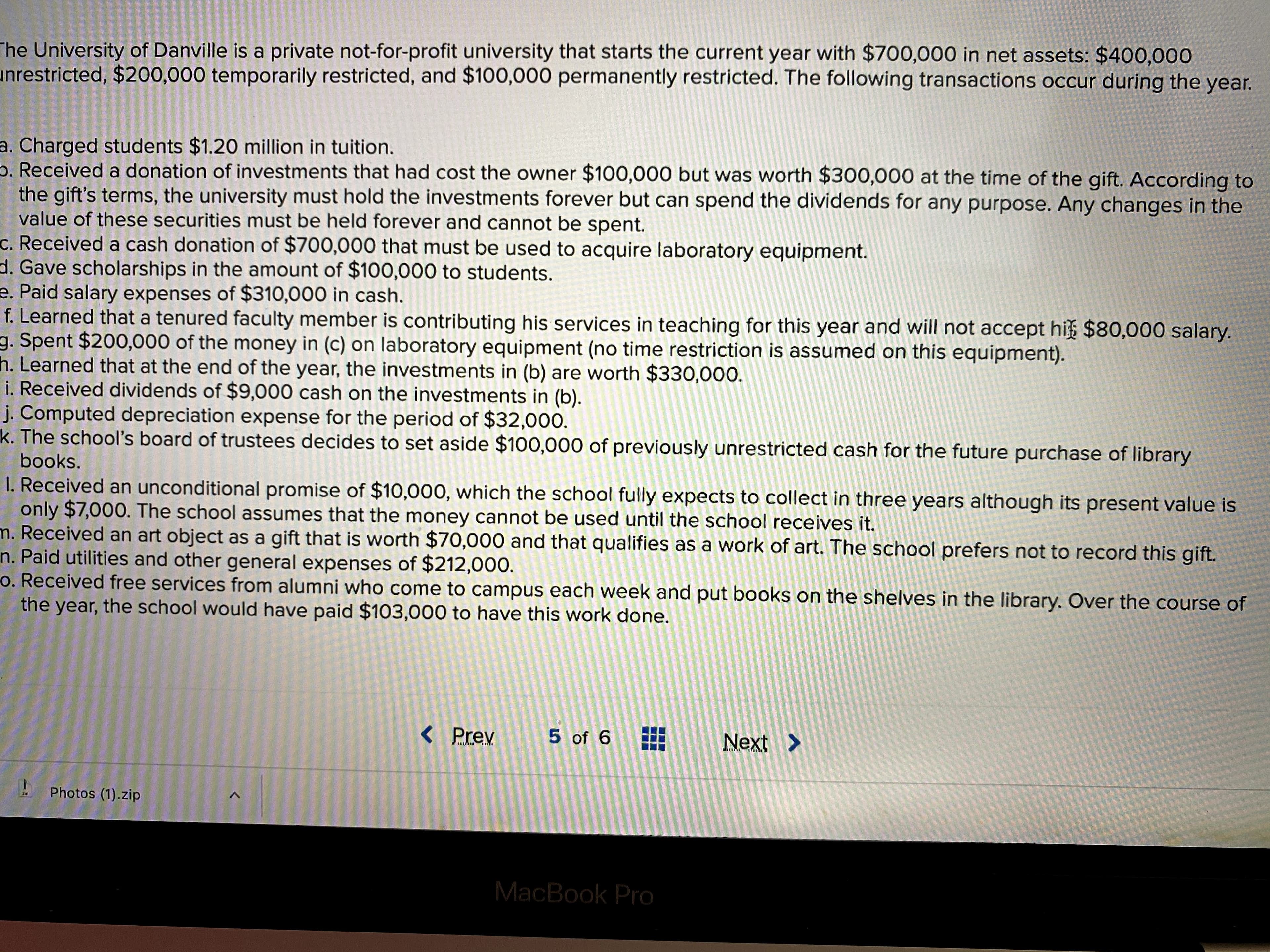 The University of Danville is a private not-for-profit university that starts the current year with $700,000 in net assets: $400,000
unrestricted, $200,000 temporarily restricted, and $100,000 permanently restricted. The following transactions occur during the year.
a. Charged students $1.20 million in tuition.
p. Received a donation of investments that had cost the owner $100,000 but was worth $300,000 at the time of the gift. According to
the gift's terms, the university must hold the investments forever but can spend the dividends for any purpose. Any changes in the
value of these securities must be held forever and cannot be spent.
c. Received a cash donation of $700,000 that must be used to acquire laboratory equipment.
d. Gave scholarships in the amount of $100,000 to students.
e. Paid salary expenses of $310,000 in cash.
f. Learned that a tenured faculty member is contributing his services in teaching for this year and will not accept hi $80,000 salary.
g. Spent $200,000 of the money in (c) on laboratory equipment (no time restriction is assumed on this equipment).
h. Learned that at the end of the year, the investments in (b) are worth $330,000.
i. Received dividends of $9,000 cash on the investments in (b).
j. Computed depreciation expense for the period of $32,000.
k. The school's board of trustees decides to set aside $100,000 of previously unrestricted cash for the future purchase of library
books.
I. Received an unconditional promise of $10,000, which the school fully expects to collect in three years although its present value is
only $7,000. The school assumes that the money cannot be used until the school receives it.
m. Received an art object as a gift that is worth $70,000 and that qualifies as a work of art. The school prefers not to record this gift.
n. Paid utilities and other general expenses of $212,000.
o. Received free services from alumni who come to campus each week and put books on the shelves in the library. Over the course of
the year, the school would have paid $103,000 to have this work done.
< Prev
5 of 6
Next >
Photos (1).zip
ZIP
MacBook Pro
