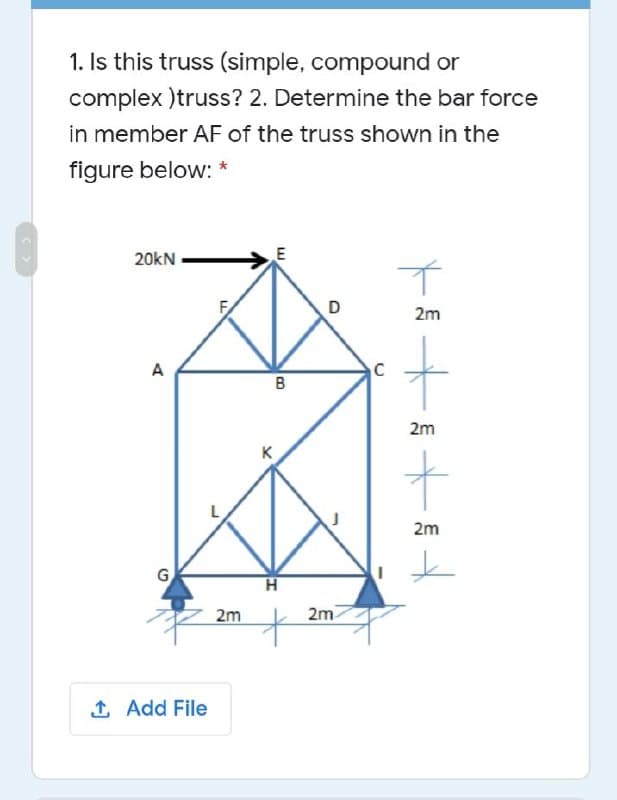 1. Is this truss (simple, compound or
complex )truss? 2. Determine the bar force
in member AF of the truss shown in the
figure below: *
20kN
E
D
2m
A
B
2m
2m
G,
2m
2m
1 Add File
