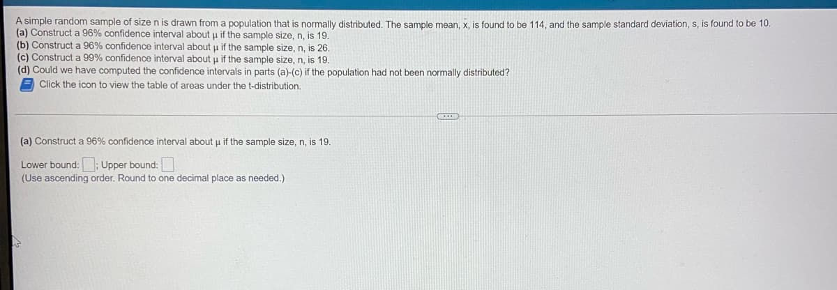 A simple random sample of size n is drawn from a population that is normally distributed. The sample mean, x, is found to be 114, and the sample standard deviation, s, is found to be 10.
(a) Construct a 96% confidence interval about u if the sample size, n, is
(b) Construct a 96% confidence interval about u if the sample size, n, is
(c) Construct a 99% confidence interval about u if the sample size, n, is
(d) Could we have computed the confidence intervals in parts (a)-(c) if the population had not been normally distributed?
Click the icon to view the table of areas under the t-distribution.
(a) Construct a 96% confidence interval about u if the sample size, n, is 19.
Lower bound:; Upper bound:
(Use ascending order. Round to one decimal place as needed.)
CREEP