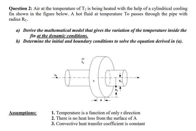 Question 2: Air at the temperature of T1 is being heated with the help of a cylindrical cooling
fin shown in the figure below. A hot fluid at temperature To passes through the pipe with
radius Rc.
a) Derive the mathematical model that gives the variation of the temperature inside the
fin at the dynamic conditions.
b) Determine the initial and boundary conditions to solve the equation derived in (a).
air
To
Re
Assumptions:
1. Temperature is a function of only r direction
2. There is no heat loss from the surface of A
3. Convective heat transfer coefficient is constant
