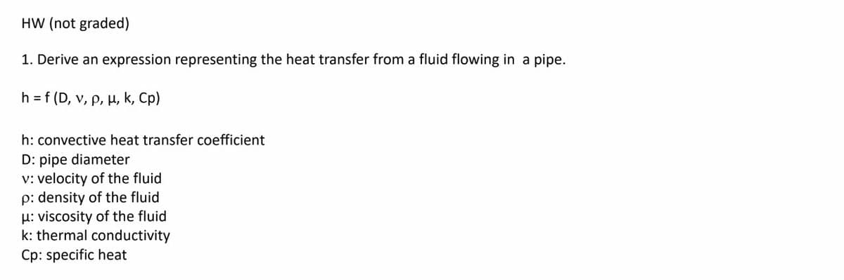 HW (not graded)
1. Derive an expression representing the heat transfer from a fluid flowing in a pipe.
h = f (D, v, p, µ, k, Cp)
h: convective heat transfer coefficient
D: pipe diameter
v: velocity of the fluid
p: density of the fluid
H: viscosity of the fluid
k: thermal conductivity
Cp: specific heat
