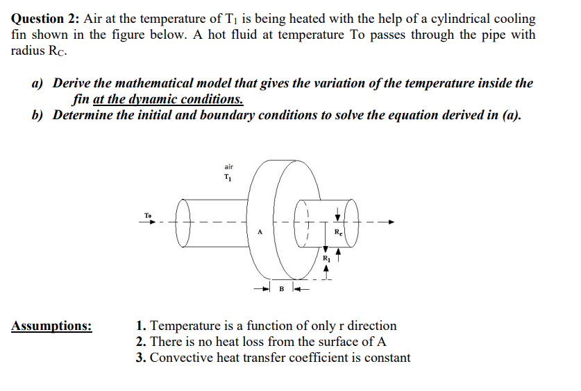 Question 2: Air at the temperature of T1 is being heated with the help of a cylindrical cooling
fin shown in the figure below. A hot fluid at temperature To passes through the pipe with
radius Rc.
a) Derive the mathematical model that gives the variation of the temperature inside the
fin at the dynamic conditions.
b) Determine the initial and boundary conditions to solve the equation derived in (a).
air
T1
Re
Assumptions:
1. Temperature is a function of onlyr direction
2. There is no heat loss from the surface of A
3. Convective heat transfer coefficient is constant
