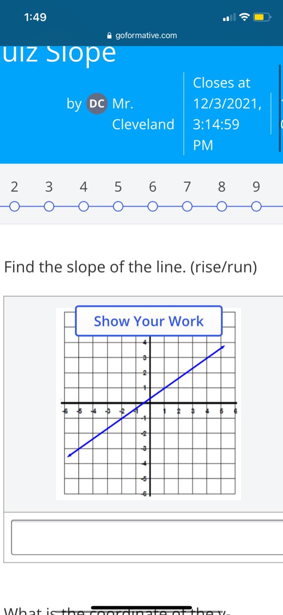 1:49
A goformative.com
UIZ Siope
Closes at
by DC Mr.
12/3/2021,
Cleveland
3:14:59
PM
2 3
5 6
7
8.
Find the slope of the line. (rise/run)
Show Your Work
What isthe
he v.
