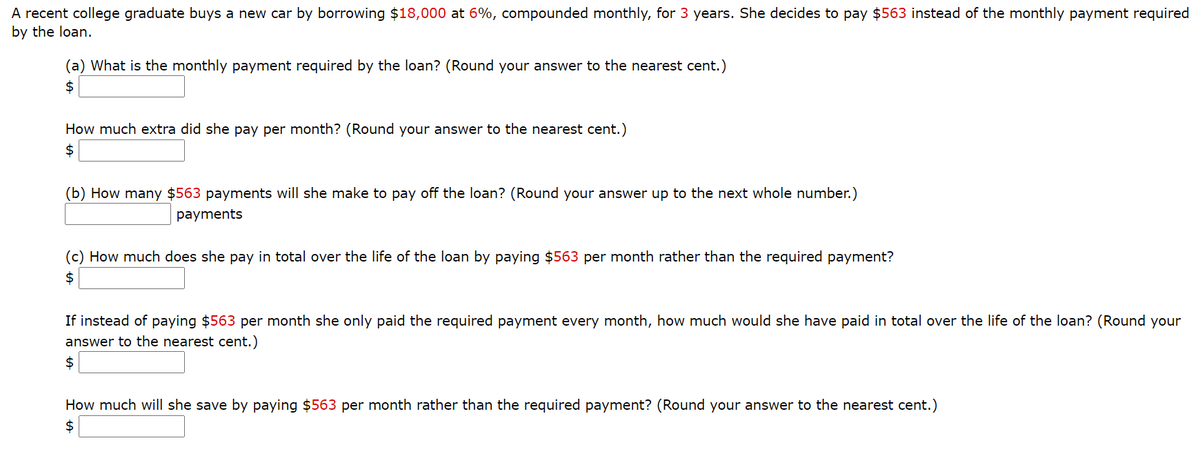 A recent college graduate buys a new car by borrowing $18,000 at 6%, compounded monthly, for 3 years. She decides to pay $563 instead of the monthly payment required
by the loan.
(a) What is the monthly payment required by the loan? (Round your answer to the nearest cent.)
2$
How much extra did she pay per month? (Round your answer to the nearest cent.)
2$
(b) How many $563 payments will she make to pay off the loan? (Round your answer up to the next whole number.)
payments
(c) How much does she pay in total over the life of the loan by paying $563 per month rather than the required payment?
2$
If instead of paying $563 per month she only paid the required payment every month, how much would she have paid in total over the life of the loan? (Round your
answer to the nearest cent.)
How much will she save by paying $563 per month rather than the required payment? (Round your answer to the nearest cent.)
2$
